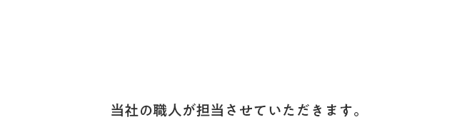 当社の職人が担当させていただきます。